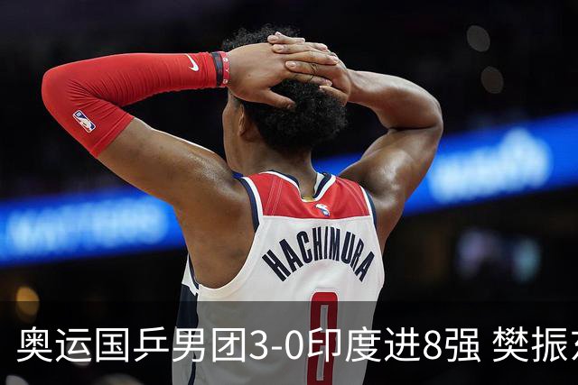 奥运国乒男团3-0印度进8强 樊振东逆转王楚钦横扫