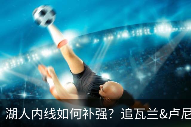 湖人内线如何补强？追瓦兰&卢尼还是交易迪亚巴特辅佐凯斯勒
